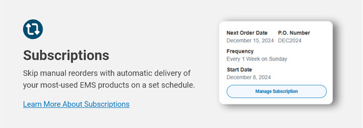 Subscriptions. Skip manual reorders with automatic delivery of your most used EMS products. Learn more.